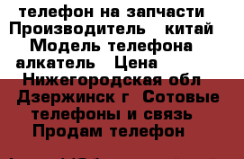 телефон на запчасти › Производитель ­ китай › Модель телефона ­ алкатель › Цена ­ 1 500 - Нижегородская обл., Дзержинск г. Сотовые телефоны и связь » Продам телефон   